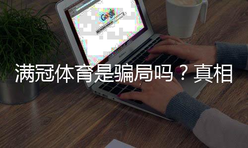 满冠体育是骗局吗?真相揭秘、用户评价与防骗指南