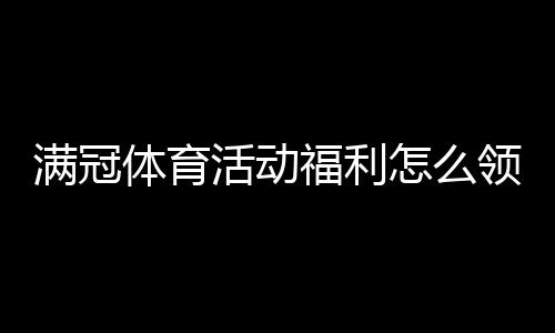 满冠体育活动福利怎么领?最新优惠攻略与领取规则全解
