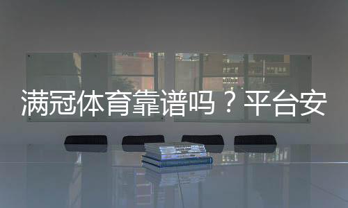满冠体育靠谱吗？平台安全、提现与用户口碑全面评测