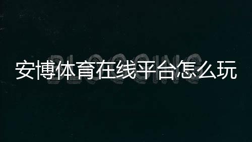 安博体育在线平台怎么玩？新手注册、充值、玩法规则与安全提款全指南