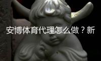 安博体育代理怎么做？新手入门流程、利润模型与合规注意事项