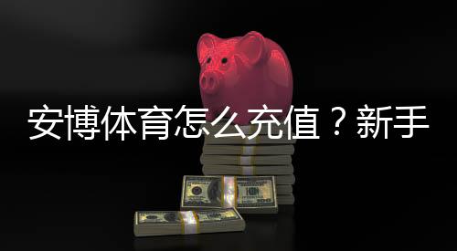 安博体育怎么充值?新手充值步骤、支付方式与安全注意事项详解