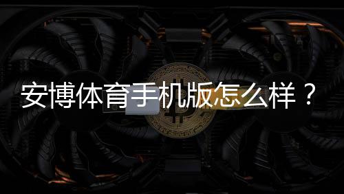 安博体育手机版怎么样?实测评测、功能亮点与安全性全解析