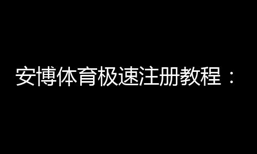 安博体育极速注册教程:新手3分钟快速开户流程与注意事项