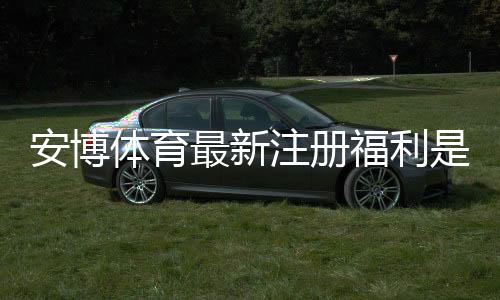 安博体育最新注册福利是什么？2026年注册送金、优惠活动与新手快速领取攻略