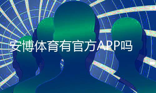 安博体育有官方APP吗?官方APP下载、真假鉴别与安全使用全攻略