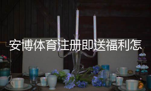 安博体育注册即送福利怎么玩？新手领取流程、优惠规则与注意事项详解