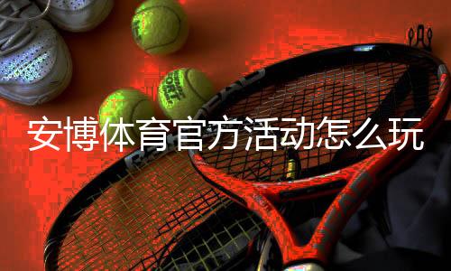 安博体育官方活动怎么玩？新手参与流程、优惠规则与常见问题全面解析