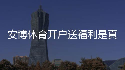 安博体育开户送福利是真的吗？新手领取攻略、优惠规则与注意事项