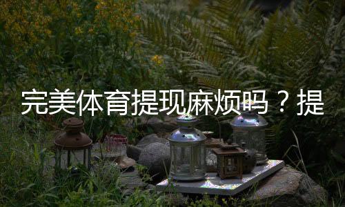 完美体育提现麻烦吗?提现流程、到账时间与常见问题一看就懂
