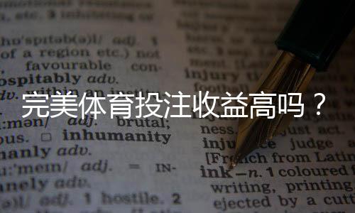 完美体育投注收益高吗？新手必看：回报率、赔率解析与真实用户实测