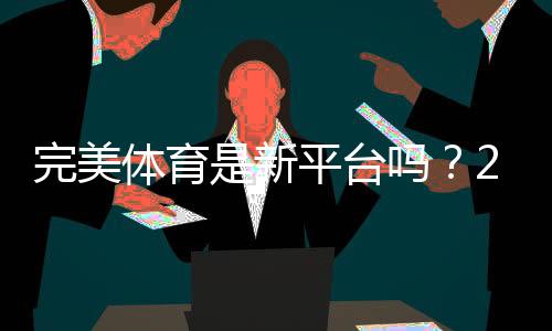 完美体育是新平台吗？2026新手必看平台背景、可靠性与使用指南