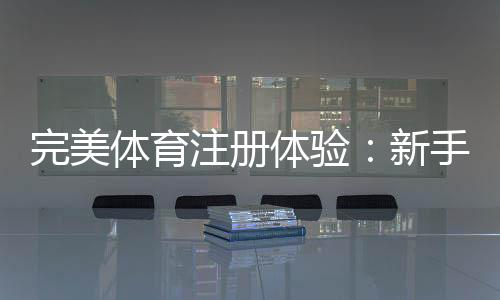 完美体育注册体验:新手注册流程、账号认证与常见问题全攻略