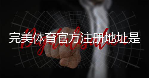 完美体育官方注册地址是什么?最新版注册入口、流程与安全验证详解