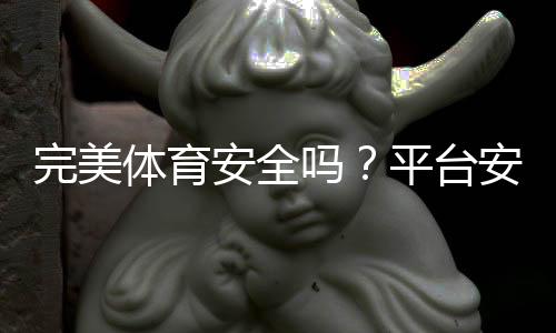 完美体育安全吗？平台安全评测与真实用户评价全解析