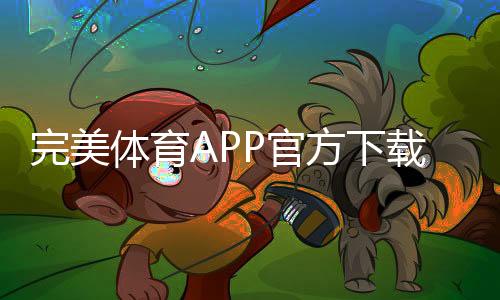 完美体育APP官方下载通道详解:官网直达、安全下载安装与最新版本获取教程