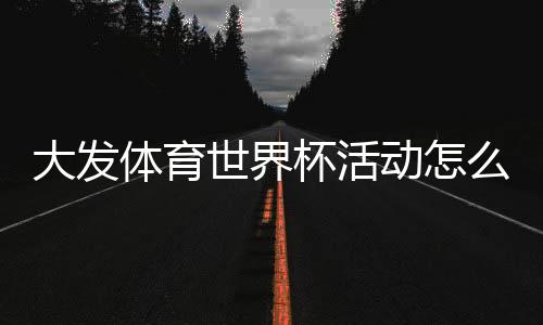 大发体育世界杯活动怎么玩?新手必看参与攻略与优惠规则详解