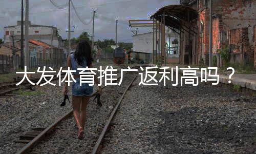 大发体育推广返利高吗?真实返利率、结算方式与避坑指南
