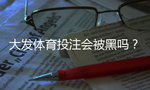 大发体育投注会被黑吗?真相解析、识别黑平台与防范安全攻略