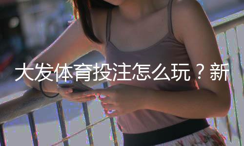 大发体育投注怎么玩？新手注册、玩法、充值与安全防范全攻略