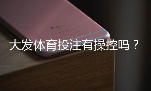 大发体育投注有操控吗?真相调查、用户评价与安全辨别指南
