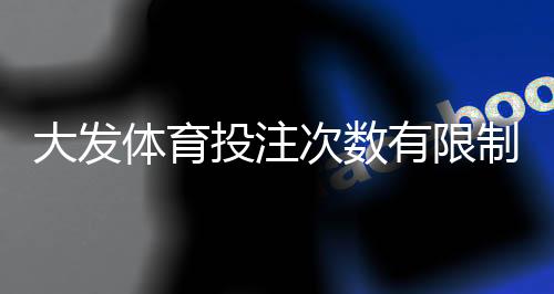 大发体育投注次数有限制吗?投注频率、风控规则与新手注意事项详解