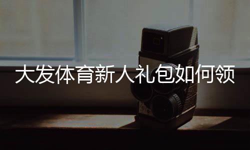 大发体育新人礼包如何领取？新手注册步骤、优惠规则与实用使用攻略
