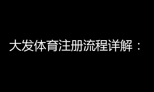 大发体育注册流程详解:新手图文步骤、常见问题与安全注意事项
