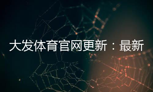 大发体育官网更新:最新功能、下载安装与账号安全指南