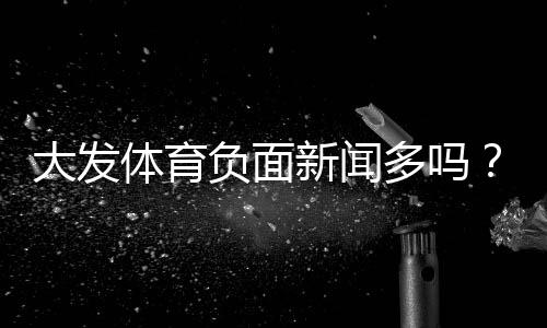 大发体育负面新闻多吗?真相揭秘、用户投诉案例与如何判断平台可靠性