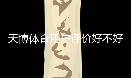 天博体育用户评价好不好?真实口碑、服务体验与安全性深度解析