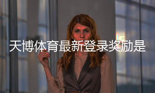 天博体育最新登录奖励是什么?领取步骤、流水规则与常见问题全解析