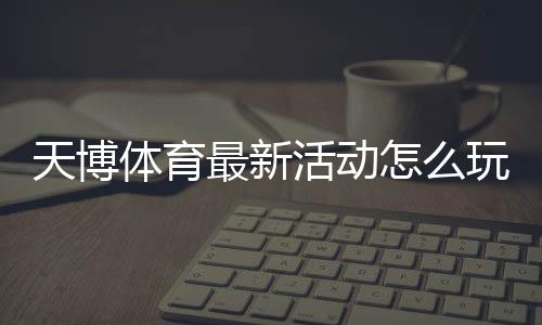天博体育最新活动怎么玩？优惠领取攻略与参与注意事项