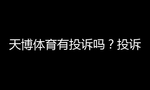 天博体育有投诉吗?投诉实情、处理流程与用户口碑全面解析