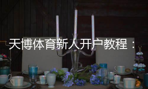 天博体育新人开户教程:注册流程、实名认证与首存优惠详解