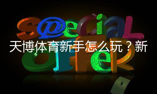 天博体育新手怎么玩？新手必看：注册、充值、投注与提款全流程详解