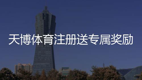 天博体育注册送专属奖励怎么领?新手注册领取攻略与注意事项