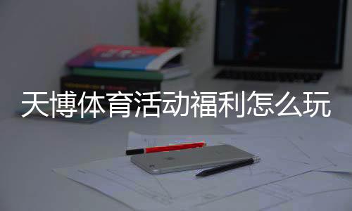 天博体育活动福利怎么玩?注册优惠、充值返利与限时活动领取攻略