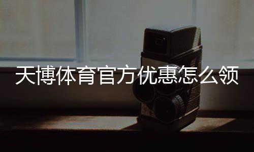天博体育官方优惠怎么领？最新优惠活动、优惠码与领取攻略一分钟看懂