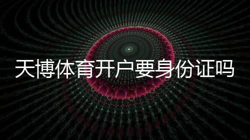天博体育开户要身份证吗?最新实名认证流程、所需证件与注意事项详解