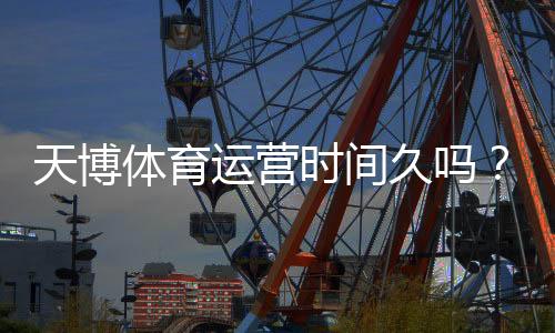 天博体育运营时间久吗？真实运营年限、资质与用户口碑深度解析