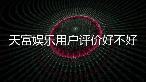 天富娱乐用户评价好不好?真实玩家体验与口碑解析