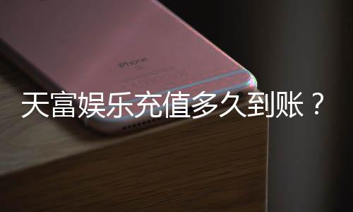 天富娱乐充值多久到账？实测到账速度与充值技巧分享