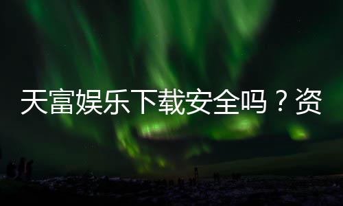 天富娱乐下载安全吗？资深玩家亲测平台安全性与下载指南