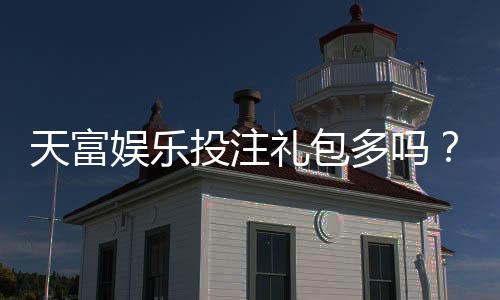 天富娱乐投注礼包多吗？揭秘新手礼包与高返利活动真实数量