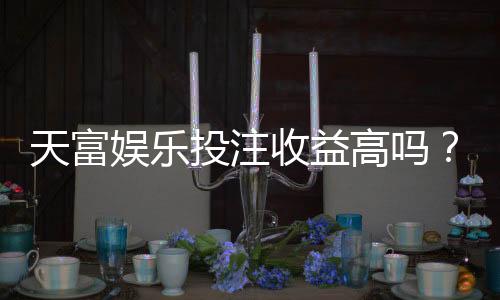 天富娱乐投注收益高吗？深度解析平台盈利模式与玩家实测数据