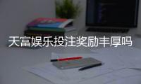 天富娱乐投注奖励丰厚吗？深度解析高额返利与独家优惠活动