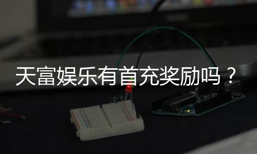 天富娱乐有首充奖励吗?揭秘新用户专属福利与充值优惠