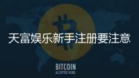 天富娱乐新手注册要注意什么？5个关键细节助你顺利开局