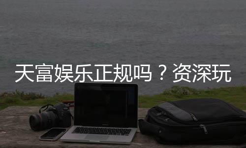 天富娱乐正规吗？资深玩家揭秘其安全性与游戏体验